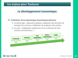 Les enjeux pour Toulouse




 L’initiation d’une dynamique économique pérenne
    Le démarrage : application globale, intégration des données de
     transport en commun, intégration de quelques sites publics
    La suite : l’intégration progressive d’une multitude de sites
     (centres commerciaux…)

                                  Parc
                                               Centre     Stade      …
                                             commercial
                  Aéroport     expositions
     Université




                                                                  inToulouse - Mai 2011   18
 