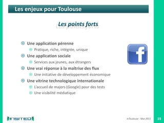 Les enjeux pour Toulouse




   Une application pérenne
       Pratique, riche, intégrée, unique
   Une application sociale
       Services aux jeunes, aux étrangers
   Une vrai réponse à la maîtrise des flux
       Une initiative de développement économique
   Une vitrine technologique internationale
       L’accueil de majors (Google) pour des tests
       Une visibilité médiatique




                                                      inToulouse - Mai 2011   19
 