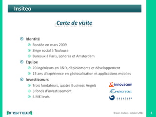 Insiteo



   Identité
       Fondée en mars 2009
       Siège social à Toulouse
       Bureaux à Paris, Londres et Amsterdam
   Equipe
       20 ingénieurs en R&D, déploiements et développement
       15 ans d’expérience en géolocalisation et applications mobiles
   Investisseurs
       Trois fondateurs, quatre Business Angels
       3 fonds d’investissement
       4 M€ levés



                                                           Teaser Insiteo - october 2011   3
 