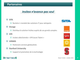 Partenaires



 SITA
     Numéro 1 mondial des solutions IT pour aéroports

 Orange
     Distribue la solution Insiteo auprès de ses grands comptes

 SFR
     Insiteo sélectionnée « SFR Jeune Talent »

 VIPARIS
     Partenaire services géolocalisés

 Stanford University
     Support et promotion de la technologie


                                                                   Teaser Insiteo - october 2011   7
 