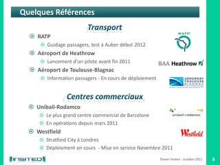 Quelques Références

   RATP
       Guidage passagers, test à Auber début 2012
   Aéroport de Heathrow
       Lancement d’un pilote avant fin 2011
   Aéroport de Toulouse-Blagnac
       Information passagers - En cours de déploiement




   Unibail-Rodamco
      Le plus grand centre commercial de Barcelone
      En opérations depuis mars 2011
   Westfield
      Stratford City à Londres
      Déploiement en cours - Mise en service Novembre 2011

                                                          Teaser Insiteo - october 2011   8
 