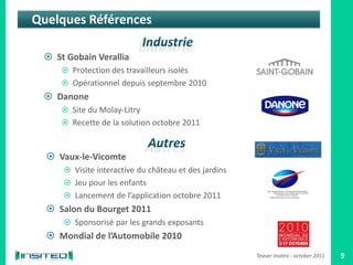 Quelques Références

  St Gobain Verallia
      Protection des travailleurs isolés
      Opérationnel depuis septembre 2010
  Danone
      Site du Molay-Litry
      Recette de la solution octobre 2011



   Vaux-le-Vicomte
      Visite interactive du château et des jardins
      Jeu pour les enfants
      Lancement de l’application octobre 2011
   Salon du Bourget 2011
      Sponsorisé par les grands exposants
   Mondial de l’Automobile 2010
                                                      Teaser Insiteo - october 2011   9
 