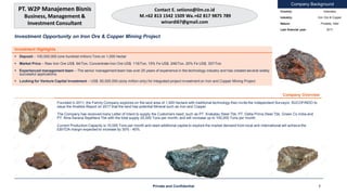 Company Background
Investment Opportunity on Iron Ore & Copper Mining Project
Country: Indonesia
Industry: Iron Ore & Copper
Nature: Privately Held
Last financial year: 2017
Investment Highlights
 Deposit – 100,000,000 (one hundred million) Tons on 1,000 hectar
 Market Price – Raw Iron Ore US$. 84/Ton, Concentrate Iron Ore US$. 116/Ton, 15% Fe US$. 246/Ton, 20% Fe US$. 357/Ton
 Experienced management team – The senior management team has over 25 years of experience in the technology industry and has created several widely
successful applications.
 Looking for Venture Capital Investment – US$. 60,000,000 (sixty million only) for integrated project investment on Iron and Copper Mining Project
Company Overview
Founded in 2011, the Family Company explores on the land area of 1,000 hectare with traditional technology then invite the Independent Surveyor, SUCOFINDO to
issue the Analisis Report on 2017 that the land has potential Mineral such as Iron and Copper.
The Company has received many Letter of Intent to supply the Customers need, such as PT. Krakatau Steel Tbk; PT. Delta Prima Steel Tbk, Green Co India and
PT. Bina Sarana Sejahtera Tbk with the total supply 25,000 Tons per month, and will increase up to 100,000 Tons per month.
Current Production Capacity is 15,000 Tons per month and need additional capital to explore the market demand from local and international will achieve the
EBITDA margin expected to increase by 30% - 40%.
Private and Confidential 1
PT. W2P Manajemen Bisnis
Business, Management &
Investment Consultant
Contact E. setiono@ilm.co.id
M.+62 813 1542 1509 Wa.+62 817 9875 789
winardi67@gmail.com
 