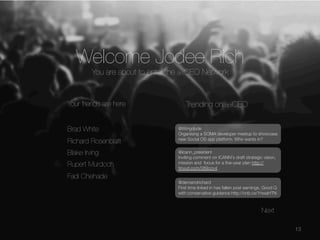 Welcome Jodee Rich


You are about to enter the dotCEO Network

Your friends are here


Brad White


Richard Rosenblatt

Trending on dotCEO
@Wingdude
Organising a SOMA developer meetup to showcase
new Social OS app platform. Who wants in?



Blake Irving


Rupert Murdoch


Fadi Chehade

@icann_president
Inviting comment on ICANN's draft strategic vision,
mission and focus for a ﬁve-year plan http://
tinyurl.com/089ccv4
@demandrichard
First time linked in has fallen post earnings. Good Q
with conservative guidance http://cnb.cx/1hwaHTN

Next 
13

 