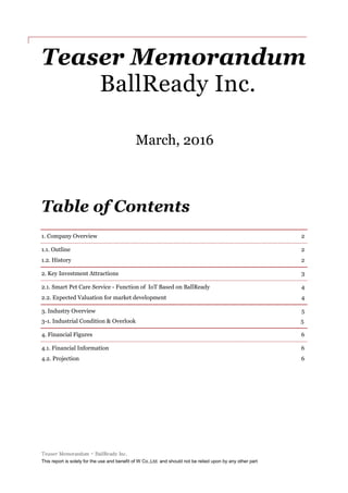 Teaser Memorandum - BallReady Inc.
This report is solely for the use and benefit of W Co.,Ltd. and should not be relied upon by any other part
Teaser Memorandum
BallReady Inc.
March, 2016
Table of Contents
1. Company Overview 2
1.1. Outline 2
1.2. History 2
2. Key Investment Attractions 3
2.1. Smart Pet Care Service - Function of IoT Based on BallReady 4
2.2. Expected Valuation for market development 4
3. Industry Overview 5
3-1. Industrial Condition & Overlook 5
4. Financial Figures 6
4.1. Financial Information 6
4.2. Projection 6
 