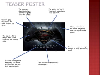 When people look at
the poster they know
what the movie will be
about.
Sub title makes people
know what the movie
will be about and why
they want to see it.
Standard grey
background to
make the logo the
focus.
The logo is a USP as
people want to see
superman and batman
fight.
Batman and superman logo
merged to make it stand out
more.
The poster is primarily
visual so it doesn’t give
away too much.
The poster looks to be aimed
at teenagers.
The audience
doesn’t need any
foreknowledge to
know this symbol.
 