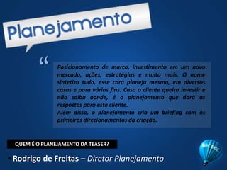 “Posicionamento de marca, investimento em um novo mercado, ações, estratégias e muito mais. O nome sintetiza tudo, esse cara planeja mesmo, em diversos casos e para vários fins. Caso o cliente queira investir e não saiba aonde, é o planejamento que dará as respostas para este cliente.Além disso, o planejamento cria um briefing com os primeiros direcionamentos da criação.QUEM É O PLANEJAMENTO DA TEASER?Rodrigo de Freitas – Diretor Planejamento“A criação é a fase da geração das idéias, dos temas, dos slogans, das expressões, dos textos, das ilustrações, dos anúncios, dos filmes, dos sons e de todas as muitas formas de comunicação a serem combinadas e empregadas na transmissão das melhores mensagens publicitárias para cada caso de cada cliente.