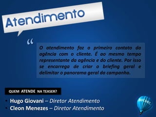 “O atendimento faz o primeiro contato da agência com o cliente. É ao mesmo tempo representante da agência e do cliente. Por isso se encarrega de criar o briefing geral e delimitar o panorama geral da campanha.QUEM  ATENDE  NA TEASER?Hugo Giovani – Diretor Atendimento
