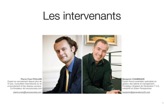 Les intervenants




              Pierre-Yves POULAIN                            Benjamin CHAMINADE
Expert en recrutement depuis plus de                         Expert franco-australien spécialisé en
10 ans. Consultant international sur le                      gestion des talents et management.
e-recrutement et les réseaux sociaux.                        Fondateur dirigeant de Generation Y 2.0,
   Co-fondateur de luxurysociety.com                         insideHR et Green Perspectives
      pierre-yves@luxurysociety.com                          benjamin@generationy20.com




                                                                                                        2
 