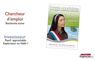 Emma candidate
                            p o u r u n e m p lo i e
                                                     n c o m m u n ic a ti o n
                                                                               & é v é n e m e n ti e l


 Chercheur
  d’emploi                                                                   Candidature Sponta
                                                                                                       née

  Recherche active




Investisseur
 Passif : approchable,
Explorateur ou ﬁdèle ?   T R A V A IL L E R P L U
                                                  S .. . M A IS A V A N
                                                                        T T O U T T R A V A IL
                         http://emmacand                                                       LER !
                                                       id a t e . b lo g . o u e s t
                                                                                       jo b . c o m




                                                                                                             6
 