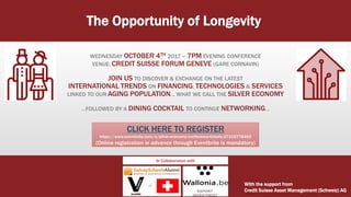 The Opportunity of Longevity:
WEDNESDAY OCTOBER 4TH 2017 – 7PM EVENING CONFERENCE
VENUE: CREDIT SUISSE FORUM GENEVE (GARE CORNAVIN)
JOIN US TO DISCOVER & EXCHANGE ON THE LATEST
INTERNATIONAL TRENDS ON FINANCING, TECHNOLOGIES & SERVICES
LINKED TO OUR AGING POPULATION… WHAT WE CALL THE SILVER ECONOMY
…FOLLOWED BY A DINING COCKTAIL TO CONTINUE NETWORKING…
With the support from
Credit Suisse Asset Management (Schweiz) AG
CLICK HERE TO REGISTER
https://www.eventbrite.com/e/silver-economy-conference-tickets-37319778462
(Online registration in advance through Eventbrite is mandatory)
In Collaboration with
 