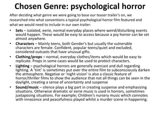 Chosen Genre: psychological horror After deciding what genre we were going to base our teaser trailer’s on, we researched into what conventions a typical psychological horror film featured and what we would need to include in our own trailer: Sets – isolated, eerie, normal everyday places where weird/disturbing events would happen. These would be easy to access because a psy horror can be set almost anywhere.  Characters – Mainly teens, both Gender’s but usually the vulnerable characters are female. Confident, popular teens/quiet and excluded, considered outcasts that have unusual gifts.  Clothing/props – normal, everyday clothes/items which would be easy to replicate. Props in some cases would be used to protect characters. Lighting – psychological horrors are generally overcast and dull regarding lighting. A ‘tint’ is sometimes put over the entire film to subconsciously darken the atmosphere. Negative or ‘night vision’ is also a classic feature of horror/thriller films to show the audience that not all things can be seen in the daylight, creating a sense of uncertainty and suspense Sound/music – silence plays a big part in creating suspense and emphasizing situations. Otherwise dramatic or eerie music is used in horrors, sometimes juxtaposing situations. For example; Children's nursery music which connotes with innocence and peacefulness played whilst a murder scene in happening. 
