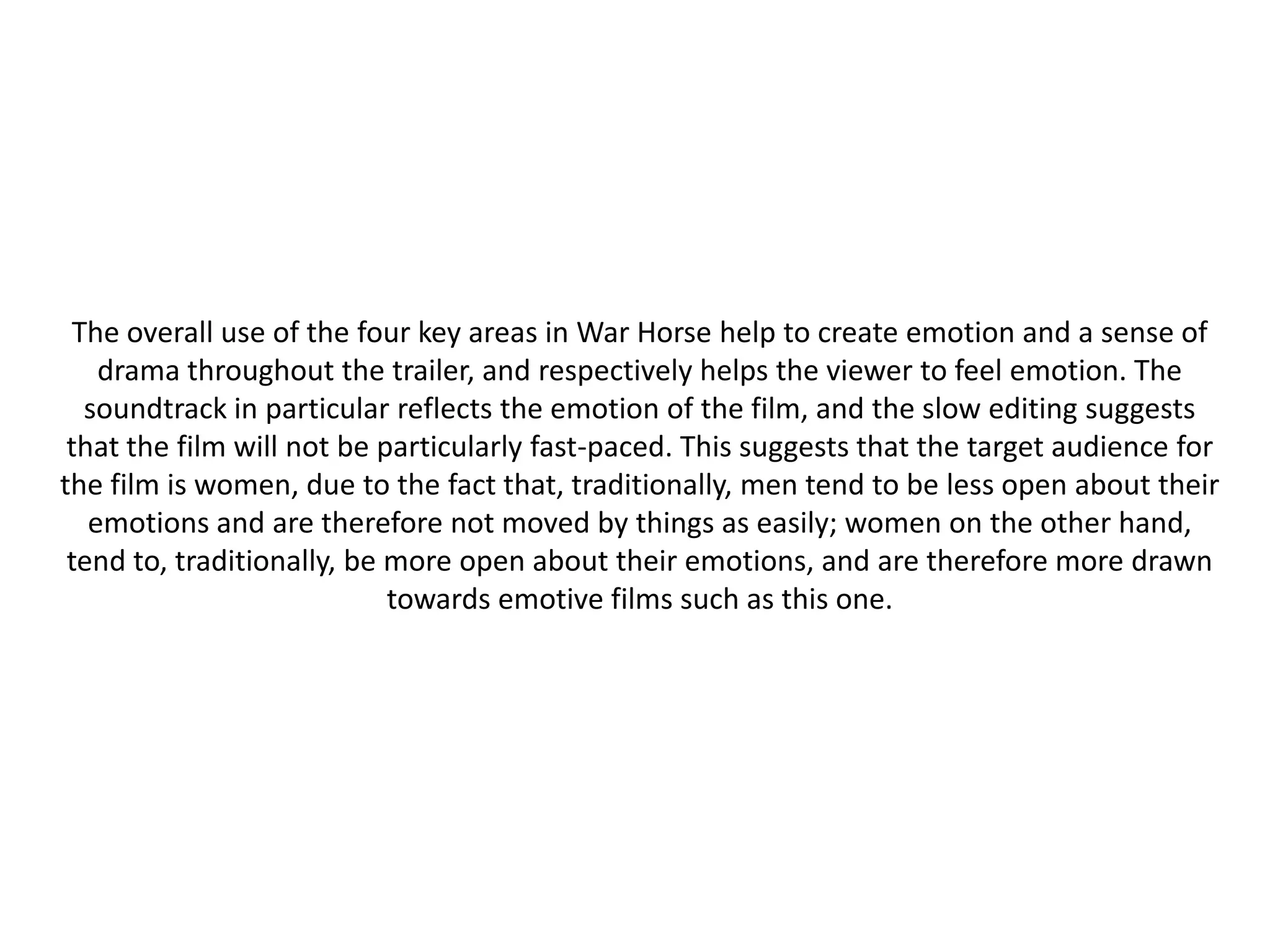 The overall use of the four key areas in War Horse help to create emotion and a sense of
    drama throughout the trailer, and respectively helps the viewer to feel emotion. The
   soundtrack in particular reflects the emotion of the film, and the slow editing suggests
 that the film will not be particularly fast-paced. This suggests that the target audience for
the film is women, due to the fact that, traditionally, men tend to be less open about their
   emotions and are therefore not moved by things as easily; women on the other hand,
 tend to, traditionally, be more open about their emotions, and are therefore more drawn
                            towards emotive films such as this one.
 