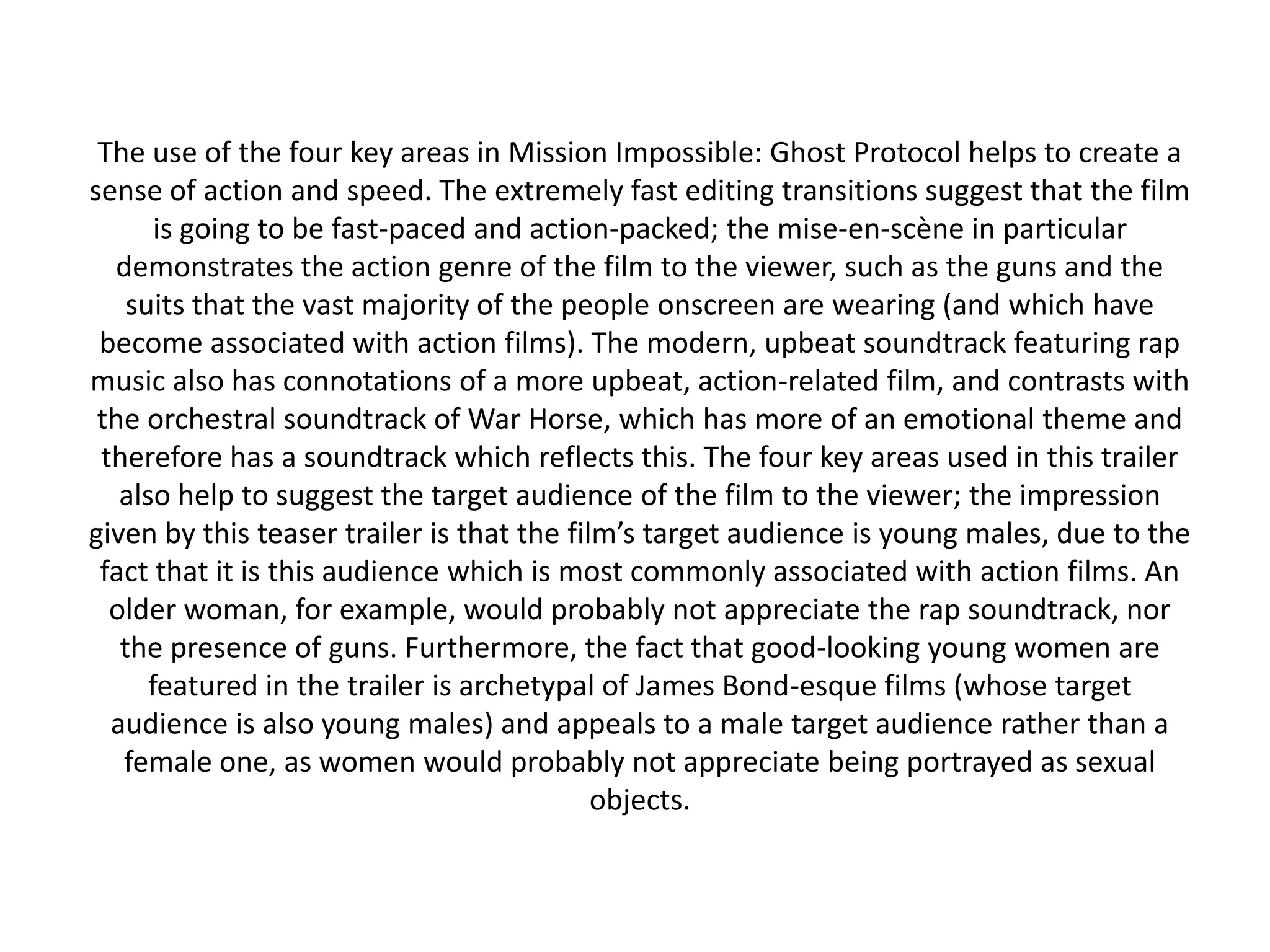 The use of the four key areas in Mission Impossible: Ghost Protocol helps to create a
sense of action and speed. The extremely fast editing transitions suggest that the film
       is going to be fast-paced and action-packed; the mise-en-scène in particular
  demonstrates the action genre of the film to the viewer, such as the guns and the
    suits that the vast majority of the people onscreen are wearing (and which have
 become associated with action films). The modern, upbeat soundtrack featuring rap
music also has connotations of a more upbeat, action-related film, and contrasts with
 the orchestral soundtrack of War Horse, which has more of an emotional theme and
 therefore has a soundtrack which reflects this. The four key areas used in this trailer
   also help to suggest the target audience of the film to the viewer; the impression
given by this teaser trailer is that the film’s target audience is young males, due to the
 fact that it is this audience which is most commonly associated with action films. An
  older woman, for example, would probably not appreciate the rap soundtrack, nor
   the presence of guns. Furthermore, the fact that good-looking young women are
      featured in the trailer is archetypal of James Bond-esque films (whose target
  audience is also young males) and appeals to a male target audience rather than a
   female one, as women would probably not appreciate being portrayed as sexual
                                            objects.
 