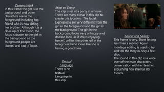 Camera Work
In this frame the girl is in the
background and other
characters are in the
foreground including her.
Friend who is now dating
her brother. Although it is a
close up of the friend, the
focus is drawn to the girl in
the background as the
foreground people are
blurred and out of focus.
Sound and Editing
This frame is very. Short lasting
less than a second. Again
montage editing is used to try
and tell the story in only a few
clips.
The sound in this clip is a voice
over of the main characters
conversation with her teacher,
explaining how she has no
friends.
Textual
Language
There is no
textual.
Language in
this clip
Mise en Scene
The clip is set at a party in a house..
There are many extras in this clip to
create this location. The facial.
Expressions are very different from the
girl in the foreground and the girl in
the background. The girl in the
background looks very unhappy and
doesn’t look as if she is enjoying
herself, unlike the other rail in the
foreground who looks like she is
having a good time.
 