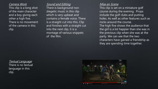 Camera Work
This clip is a long shot
of the main character
and a boy giving each
other a high five.
There is no movement
of the camera in this
clip.
Mise en Scene
This clip is set on a miniature golf
course during the evening. Props
include the golf clubs and putting
holes. As well as other features such as
rocks around the course.
The high five shows the audience that
the girl is a lot happier than she was in
the previous clip when she was at the
party. We can see that the two
characters have gained a friendship as
they are spending time together.
Sound and Editing
There is background non
diegetic music in this clip
which is very upbeat and
contains a female voice. There
is a straight cut into this. Clip
and finishes with a straight cut
into the next clip, it is a
montage of various snippets
of the film.
Textual Language
There is no textual
language in this
clip.
 