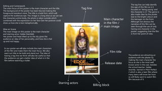 Film title
Main character
in the film /
main image
Release date
Billing block
Tag line
Starring actors
Mise en Scene
The main image on this poster is the main character
and starring actor; Hailee Steinfeld.
Her poster and head tilted up to the sky gives the
audience an idea of her personality, and how she is fed
up and not happy.
Editing and Camerawork
The main focus of this poster is the main character and the title.
The background of the poster has been blurred making the
foreground standout more. The title is a bold font, which will
capture the audiences eye. The. Image is a long shot as we can see
the characters entire body, the photo is taken outside which
combined with the expression on her face Dan her posture could
show us how she is lost metaphorically.
In our poster we will also include the main characters
of the film and make them the main focus. We also
want out title to be bold and stand out. The idea of
having a tag line we think will also be useful so that
the audience can get a better idea of what is in the
film before watching a trailer.
The tag line can help identify
the age of this film as is it
focused on ‘being young’ and
the character is 17. The genre is
also made clear by the poster
due to the bright colours and
the teenager on the front.
Although not obvious the
narrative of this film can be
seen through the use of only
having one character in the
poster, suggesting that the film
is from her point of view.
The audience are attracting an
audience with the plaster by
making the main character the
focus as she is the most well
known actor in the cast, besides
the school teacher. Hailee
recently starred in Pitch Perfect
2 which is also a teen film where
many teens will know her from
so will likely want to watch film
film because of it.
 