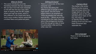 Mise en Scene
• This scene introduces us to the
friendship between the two characters.
• We can learn from the main character
on the left that she has a very retro
style of clothing with the 80's styled
jacket and high top shoes, which is
very different to her friend who has a
much more modern fashion sense with
a knitted fleece and patterned jeans.
Editing & Sound
• There is a voice over of the main
character over
this frame describing the
different type of people at their
high school. This this frame
begins there is an emphasis on
'there are people that naturally
excel at life...' . Where we are first
introduced to the male character,
who is the protagonists brother.
From this we get an idea of what
his personality is like and how
other view him.
Camera Work
This frame is the center
frame of a shot reverse
shot technique where the
image starts on the male
character, goes to the girls
and then focus' back on the
boy, this helps us
to identify that they are
looking at him but also their
head movement also
resemble this.
Text Language
There is no text language in
this frame.
 