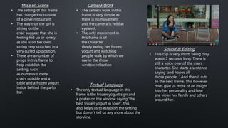 Camera Work
• The camera work in this
frame is very simple as
there is no movement
and the camera is held at
eyelevel.
• The only movement in
this frame Is of
the character
slowly eating her frozen
yogurt and watching
people walk by which we
see in the show
window reflection
Textual Language
• The only textual language in this
frame is the frozen yogurt sign and
a poster on the window saying 'the
best frozen yogurt in town', this
also helps us to establish the setting
but doesn’t tell us any more about the
storyline.
Sound & Editing
• This clip is very short, being only
about 2 seconds long. There is
still a voice over of the main
character. She starts a sentence
saying 'and hopes all
those people...' And then it cuts
to the next frame. This however
does give us more of an insight
into her personality and how
she views her family and others
around her.
Mise en Scene
• The setting of this frame
has changed to outside
of a diner restaurant.
• The way that the girl is
sitting on the
chair suggest that she is
feeling fed up or lonely
as she is on her own
sitting very slouched in a
very curled up position.
• There are a number of
props in this frame to
help establish the
setting, such
as numerous metal
chairs outside and a
table and a frozen yogurt
inside behind the parlor
bar.
 
