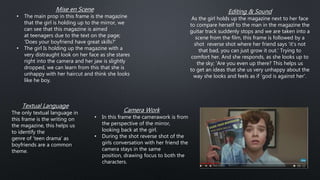 Mise en Scene
• The main prop in this frame is the magazine
that the girl is holding up to the mirror, we
can see that this magazine is aimed
at teenagers due to the text on the page;
'Does your boyfriend have great skills?'
• The girl Is holding up the magazine with a
very distraught look on her face as she stares
right into the camera and her jaw is slightly
dropped, we can learn from this that she is
unhappy with her haircut and think she looks
like he boy.
Camera Work
• In this frame the camerawork is from
the perspective of the mirror,
looking back at the girl.
• During the shot reverse shot of the
girls conversation with her friend the
camera stays in the same
position, drawing focus to both the
characters.
Editing & Sound
As the girl holds up the magazine next to her face
to compare herself to the man in the magazine the
guitar track suddenly stops and we are taken into a
scene from the film, this frame is followed by a
shot reverse shot where her friend says 'it's not
that bad, you can just grow it out.' Trying to
comfort her. And she responds, as she looks up to
the sky; 'Are you even up there? This helps us
to get an ideas that she us very unhappy about the
way she looks and feels as if 'god is against her'.
Textual Language
The only textual language in
this frame is the writing on
the magazine, this helps us
to identify the
genre of 'teen drama' as
boyfriends are a common
theme.
 