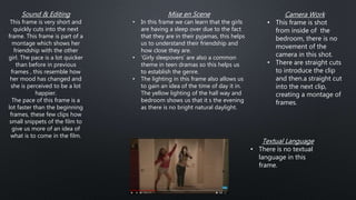Mise en Scene
• In this frame we can learn that the girls
are having a sleep over due to the fact
that they are in their pyjamas, this helps
us to understand their friendship and
how close they are.
• ‘Girly sleepovers’ are also a common
theme in teen dramas so this helps us
to establish the genre.
• The lighting in this frame also allows us
to gain an idea of the time of day it in.
The yellow lighting of the hall way and
bedroom shows us that it s the evening
as there is no bright natural daylight.
Textual Language
• There is no textual
language in this
frame.
Sound & Editing
This frame is very short and
quickly cuts into the next
frame. This frame is part of a
montage which shows her
friendship with the other
girl. The pace is a lot quicker
than before in previous
frames , this resemble how
her mood has changed and
she is perceived to be a lot
happier.
The pace of this frame is a
lot faster than the beginning
frames, these few clips how
small snippets of the film to
give us more of an idea of
what is to come in the film.
Camera Work
• This frame is shot
from inside of the
bedroom, there is no
movement of the
camera in this shot.
• There are straight cuts
to introduce the clip
and then.a straight cut
into the next clip,
creating a montage of
frames.
 