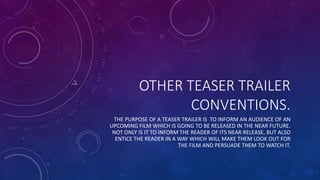 OTHER TEASER TRAILER
CONVENTIONS.
THE PURPOSE OF A TEASER TRAILER IS TO INFORM AN AUDIENCE OF AN
UPCOMING FILM WHICH IS GOING TO BE RELEASED IN THE NEAR FUTURE.
NOT ONLY IS IT TO INFORM THE READER OF ITS NEAR RELEASE, BUT ALSO
ENTICE THE READER IN A WAY WHICH WILL MAKE THEM LOOK OUT FOR
THE FILM AND PERSUADE THEM TO WATCH IT.
 