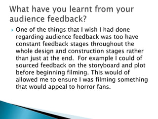    One of the things that I wish I had done
    regarding audience feedback was too have
    constant feedback stages throughout the
    whole design and construction stages rather
    than just at the end. For example I could of
    sourced feedback on the storyboard and plot
    before beginning filming. This would of
    allowed me to ensure I was filming something
    that would appeal to horror fans.
 