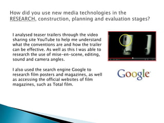 I analysed teaser trailers through the video
sharing site YouTube to help me understand
what the conventions are and how the trailer
can be effective. As well as this I was able to
research the use of mise-en-scene, editing,
sound and camera angles.

I also used the search engine Google to
research film posters and magazines, as well
as accessing the official websites of film
magazines, such as Total film.
 