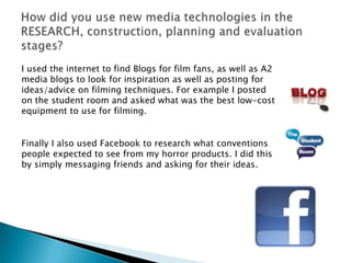I used the internet to find Blogs for film fans, as well as A2
media blogs to look for inspiration as well as posting for
ideas/advice on filming techniques. For example I posted
on the student room and asked what was the best low-cost
equipment to use for filming.


Finally I also used Facebook to research what conventions
people expected to see from my horror products. I did this
by simply messaging friends and asking for their ideas.
 