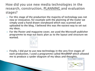    For this stage of the production the majority of technology was not
    new or innovative, for example with the planning of the trailer we
    simply used a hand drawn storyboard which was scanned and
    uploaded to the blog, I believed this was the easiest way to set out
    my ideas.
   For the Poster and magazine cover, we used the Microsoft publisher
    programme to map out basic plan as to the layout and structure we
    wanted.




   Finally, I did put to use new technology in the very first stages of
    each production, I used a programme called MindMAP which allowed
    me to produce a spider diagram of my ideas and thoughts.
 