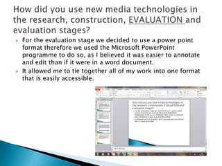    For the evaluation stage we decided to use a power point
    format therefore we used the Microsoft PowerPoint
    programme to do so, as I believed it was easier to annotate
    and edit than if it were in a word document.
   It allowed me to tie together all of my work into one format
    that is easily accessible.
 