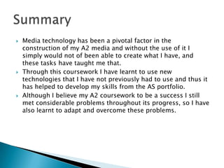   Media technology has been a pivotal factor in the
    construction of my A2 media and without the use of it I
    simply would not of been able to create what I have, and
    these tasks have taught me that.
   Through this coursework I have learnt to use new
    technologies that I have not previously had to use and thus it
    has helped to develop my skills from the AS portfolio.
   Although I believe my A2 coursework to be a success I still
    met considerable problems throughout its progress, so I have
    also learnt to adapt and overcome these problems.
 