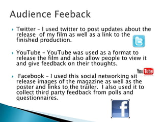    Twitter – I used twitter to post updates about the
    release of my film as well as a link to the
    finished production.

   YouTube – YouTube was used as a format to
    release the film and also allow people to view it
    and give feedback on their thoughts.

    Facebook – I used this social networking site to
    release images of the magazine as well as the
    poster and links to the trailer. I also used it to
    collect third party feedback from polls and
    questionnaires.
 