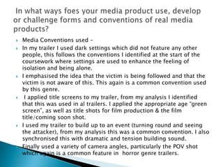    Media Conventions used –
   In my trailer I used dark settings which did not feature any other
    people, this follows the conventions I identified at the start of the
    coursework where settings are used to enhance the feeling of
    isolation and being alone.
   I emphasised the idea that the victim is being followed and that the
    victim is not aware of this. This again is a common convention used
    by this genre.
    I applied title screens to my trailer, from my analysis I identified
    that this was used in al trailers. I applied the appropriate age “green
    screen”, as well as title shots for film production & the film
    title/coming soon shot.
   I used my trailer to build up to an event (turning round and seeing
    the attacker), from my analysis this was a common convention. I also
    synchronised this with dramatic and tension building sound.
   Finally used a variety of camera angles, particularly the POV shot
    which again is a common feature in horror genre trailers.
 
