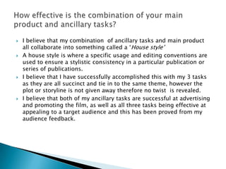    I believe that my combination of ancillary tasks and main product
    all collaborate into something called a „House style‟
   A house style is where a specific usage and editing conventions are
    used to ensure a stylistic consistency in a particular publication or
    series of publications.
   I believe that I have successfully accomplished this with my 3 tasks
    as they are all succinct and tie in to the same theme, however the
    plot or storyline is not given away therefore no twist is revealed.
   I believe that both of my ancillary tasks are successful at advertising
    and promoting the film, as well as all three tasks being effective at
    appealing to a target audience and this has been proved from my
    audience feedback.
 