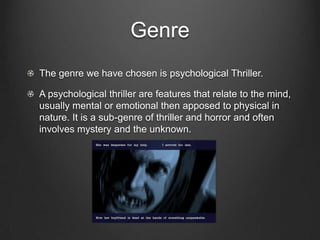 GenreThe genre we have chosen is psychological Thriller.A psychological thriller are features that relate to the mind, usually mental or emotional then apposed to physical in nature. It is a sub-genre of thriller and horror and often involves mystery and the unknown.