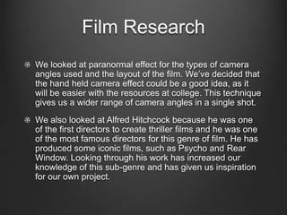 Film ResearchWe looked at paranormal effect for the types of camera angles used and the layout of the film. We’ve decided that the hand held camera effect could be a good idea, as it will be easier with the resources at college. This technique gives us a wider range of camera angles in a single shot. We also looked at Alfred Hitchcock because he was one of the first directors to create thriller films and he was one of the most famous directors for this genre of film. He has produced some iconic films, such as Psycho and Rear Window. Looking through his work has increased our knowledge of this sub-genre and has given us inspiration for our own project.