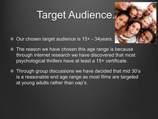Target Audience.Our chosen target audience is 15+ - 34years.The reason we have chosen this age range is because through internet research we have discovered that most psychological thrillers have at least a 15+ certificate.Through group discussions we have decided that mid 30’s is a reasonable end age range as most films are targeted at young adults rather than oap’s.