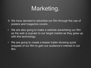 Marketing.We have decided to advertise our film through the use of posters and magazine covers.We are also going to make a website advertising our film as the web is popular to our target market as they grew up with this technology.