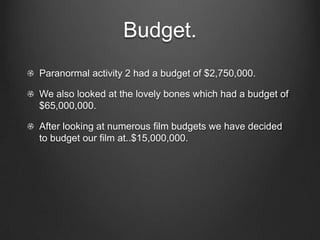 Budget.Paranormal activity 2 had a budget of $2,750,000.We also looked at the lovely bones which had a budget of $65,000,000.After looking at numerous film budgets we have decided to budget our film at..$15,000,000.