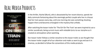 RealMediaProducts
In the thriller, Rachel (Blunt), who is devastated by her recent divorce, spends her
daily commute fantasizing about the seemingly perfect couple who live in a house
that her train passes every day, until one morning she sees something shocking
happen there and becomes entangled in the mystery that unfolds.
After watching the teaser trailer for ‘The Girl On The Train’ we were inspired to use a
similar soundtrack, being current music with relatable lyrics to our storyline as it
created an atmosphere when watching.
Our teaser trailer follows a similar storyline to this teaser trailer as we thought that
this teaser trailer caught all of our attention and made us want to go and see it in
cinemas, so decided to follow the conventions of this media products.
 