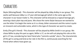 Characters
Skylar (Missing/Dead) - This character will be played by Libby Ardley in our group. This
works well because Libby is a 17 year old teenage girl which is the same age as the
character in our teaser trailer is. This character will be dressed as a typical teenage girl,
wearing a basic plain top and jeans. We chose the name Skylar because we wanted to
use the letter S to begin the name as it is a sharp, bitter consonant and the name is quite
an innocent and vulnerable name, which is the type of character we want to create.
Emily (The girl’s friend) - This character will be played by Millie Smith in our group. We
chose Millie to play this part as again, Millie is 17, so she will suit playing this role as this
girl is 17 too, considering her best friend who “commits suicide” also is. The characteristic
of this girl is caring and kind as her role in the film is, continuously searching for her
friend when others have given up.
 