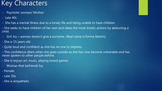Key Characters
Psychotic woman/ Mother:
- Late 40s
- She has a mental illness due to a lonely life and being unable to have children.
- She seeks to have children of her own and takes the most drastic actions by abducting a
child.
Girl; Ivy – woman doesn't give a surname. (Real name is Emma Martin).
- She is 15 years old
- Quite loud and confident as she has no one to impress.
- This confidence alters when she goes outside as she has now become vulnerable and has
never spoken to other people before.
- She is enjoys art, music, playing board games
Woman that befriends Ivy
- Female
- Late 20s
- She is empathetic
 