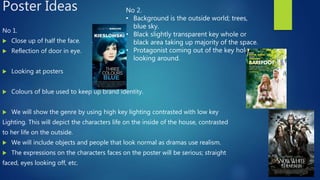 Poster Ideas
No 1.
 Close up of half the face.
 Reflection of door in eye.
 Looking at posters
 Colours of blue used to keep up brand identity.
 We will show the genre by using high key lighting contrasted with low key
Lighting. This will depict the characters life on the inside of the house, contrasted
to her life on the outside.
 We will include objects and people that look normal as dramas use realism.
 The expressions on the characters faces on the poster will be serious; straight
faced, eyes looking off, etc.
No 2.
• Background is the outside world; trees,
blue sky.
• Black slightly transparent key whole or
black area taking up majority of the space.
• Protagonist coming out of the key hole
looking around.
 