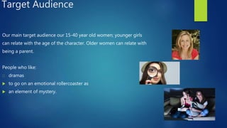 Target Audience
Our main target audience our 15-40 year old women; younger girls
can relate with the age of the character. Older women can relate with
being a parent.
People who like:
dramas
 to go on an emotional rollercoaster as
 an element of mystery.
 