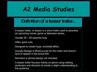 A2 Media Studies Definition of a teaser trailer.. A teaser trailer, or teaser is a short trailer used to advertise an upcoming movie, game or television series.  Usually 30 – 60 seconds long. Often quick cuts. Designed to create hype, snowball effect. Usually footage is filmed purely for the trailer and doesn’t tend to appear in the actual film. Narrative is almost always not included. A teaser trailer focuses mainly on genre using relating producers and directors to create a slight understanding to the audience. 