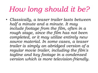 Teasers, as they are called, are typically released months in advance, sometimes as much as 18 months before the expected release date of the film, and they are used to build anticipation and curiosity about the films they advertise. 