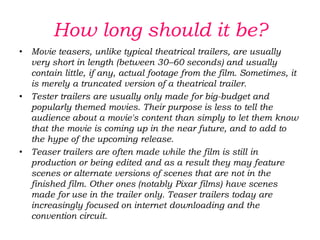 Teaser trailers can be seen before feature films in some movie theatres, and they are also released online and shown on television.How long should it be?Classically, a teaser trailer lasts between half a minute and a minute. It may include footage from the film, often in a rough stage, since the film has not been completed, or it may utilize entirely new source material. In some cases, a teaser trailer is simply an abridged version of a regular movie trailer, including the film's tagline and key footage in a condensed version which is more television-friendly.