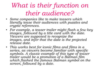How long should it be?Movie teasers, unlike typical theatrical trailers, are usually very short in length (between 30–60 seconds) and usually contain little, if any, actual footage from the film. Sometimes, it is merely a truncated version of a theatrical trailer. Tester trailers are usually only made for big-budget and popularly themed movies. Their purpose is less to tell the audience about a movie's content than simply to let them know that the movie is coming up in the near future, and to add to the hype of the upcoming release. Teaser trailers are often made while the film is still in production or being edited and as a result they may feature scenes or alternate versions of scenes that are not in the finished film. Other ones (notably Pixar films) have scenes made for use in the trailer only. Teaser trailers today are increasingly focused on internet downloading and the convention circuit.