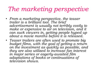 What is their function on their audience?Teaser trailers may also include hints and clues which viewers can follow, if they feel so inclined. It is becoming increasingly popular to include web addresses in teaser trailers, so that viewers can go look up the film online, and some movies had used these addresses as a jumping-off point to involve viewers in an alternate reality game or series of puzzles, thereby drawing them into the story of the film. Others offer viewers the opportunity to sign up on a mailing list for news about the film, including notifications when longer movie trailers are released.